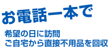 お電話一本で希望の日に訪問 ご自宅から直接不用品を回収