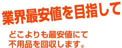 業界最安値を目指して どこよりも最安値にて不用品を回収します。